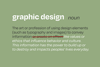Text on a green background that reads, “Graphic design, noun: The art or profession of using design elements (such as typography and images) to convey information.” Some of the text, “or create an effect” is crossed out in red, and the text finishes, “like values or ethics that influence behavior and culture. This information has the power to build up or to destroy and impacts peoples’ lives everyday.”