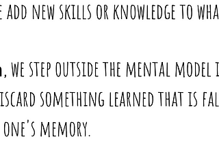 When we learn, we add new skills or knowledge to what we already know. 
 
 When we unlearn, we step outside the mental model in order to choose a different one. We discard something learned that is false or outdated information from one’s memory.