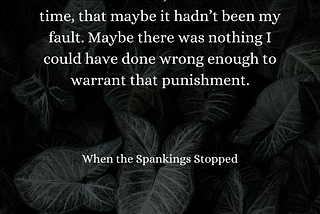 Visual: A dark green background of large leaves with white text. Text: It occurred to me, not for the first time, that maybe it hadn’t been my fault. Maybe there was nothing I could have done wrong enough to warrant that punishment. “When the Spankings Stopped”