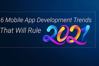 6 Mobile App Development Trends That Will Rule 2021