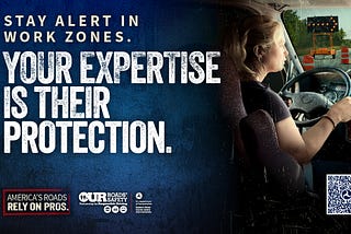 Stay alert in work zones. Your expertise is their protection. America’s roads rely on pros. Our Roads, Our Safety(R).