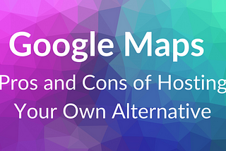 Hosting Your Own Google Maps: Pros and Cons