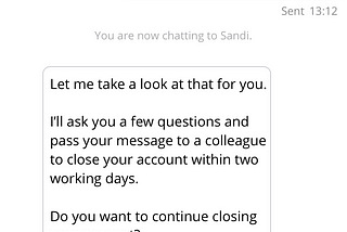 Screenshot of mobile phone, conversation with chatbot “Sandi”. Customer: Please close my monthly saver. Sandi: Let me take a look at that for you. I’ll ask you a few questions and pass your message to a colleague to close your account within two working days. Do you want to continue closing your account? Options: Yes, No.