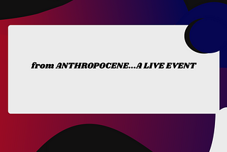 from “Anthropocene…A Live Event”