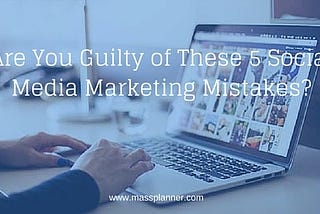 Are You Guilty of These 5 Social Media Marketing Mistakes?
