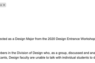 Email of rejection. READS: “Dear Design Applicant, We regret to inform you that you have not been selected as a Design Major from the 2020 Design Entrance Workshop. It was a difficult decision reached by all faculty members in the Division of Design who, as a group, discussed and analyzed your application and portfolio. This faculty decision is final. Unfortunately, due to the high volume of applicants, Design faculty are unable to talk with individual students to discuss their results.”
