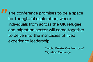 Image with text: The conference promises to be a space for thoughtful exploration, where individuals from across the UK refugee and migration sector will come together to delve into the intricacies of lived experience leadership. Quote from Marchu Belete, Co-director of Migration Exchange