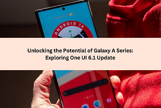 Unlocking the Potential of Galaxy A Series: Exploring One UI 6.1 Update