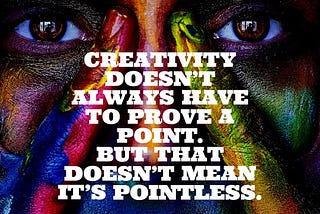 Not every creative act needs to have a larger purpose or has to prove a point.