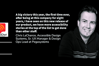 Chris photo smiling. A big victory this year, the first time ever, after being at this company for eight years, I have seen on this new release of our product, we have more accessibility stories at the top of the list to get done than other stuff. Chris LaChance, Accessible Design Systems, Sr. UX Manager & Design Ops Lead at Pegasystems