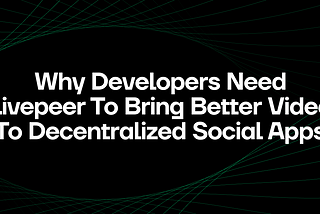 Why Developers Need Livepeer to Bring Better Video to Decentralized Social Apps