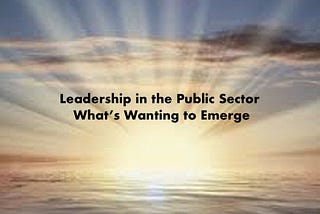 Leadership in the Public Sector: What’s Wanting to Emerge