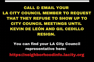 An image of yellow, white and red writing on a black background: “call and email your LA City Council Member to request that they refuse to show up to City Council meetings until Kevin De Leon and Gil Cedillo resign. You can find your LA City Council representative here: https://neighborhoodinfo.lacity.org