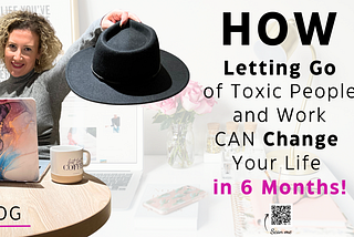 How Letting Go of Toxic People and the Work CAN Change Your Life in Just 6 Months!