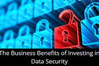 The Business Benefits of Investing in Data Security