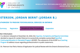 College of Psychologists of Ontario: Peterson, Jordan Bernt (Jordan B.), Discipline & Other Proceedings. In a decision released on November 22, 2022, the Inquiries, Complaints and Reports Committee decided to require Dr. Peterson to successfully complete a prescribed Specified Continuing Education or Remedial Program. The substance is a Coaching Program to address issues regarding professionalism in public statements. Dr. Peterson has filed a Notice of Application for Judicial Review.