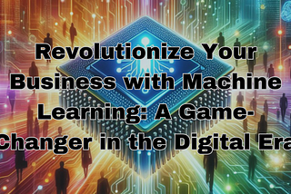 Revolutionize Your Business with Machine Learning: A Game-Changer in the Digital Era