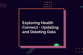 Exploring Health Connect pt. 3 — Updating and Deleting Data