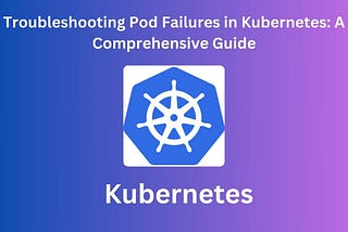 Troubleshooting Pod Failures in Kubernetes: A Comprehensive Guide