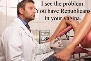 White male doctor looking up at a woman whose legs are in the stirrups in a doc’s office. He says, “I see the problem. You have Republicans in your vagina.”