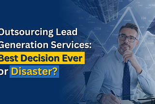 Outsourcing Lead Generation Services: Best Decision Ever or Disaster?