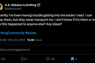 A tweet by A.S. Akkalon that reads: Recently I’ve been having trouble getting into the books I read. I can enjoy them, but they never transport me. I don’t know if it’s them or me. Has this happened to anyone else? Any ideas?