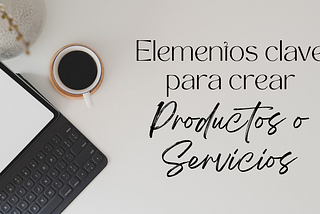 Elementos clave para crear buenos productos y servicios