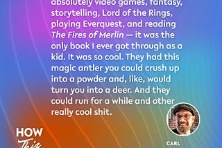 In the 8 Oct 2024 episode of the How This Works show, Carl talks about some of his earliest inspiration: “The things that inspired me were absolutely video games, fantasy, storytelling, Lord of the Rings, playing Everquest, and reading ‘The Fires of Merlin’ — it was the only book I ever got through as a kid. It was so cool. They had this magic antler you could crush up into a powder and, like, would turn you into a deer. And they could run for a while and other really cool shit.”