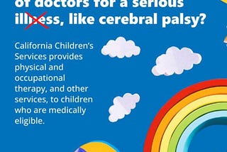 A group of toys on a blue background with clouds. There is a red X over the word illness. “Is your baby seeing a lot of doctors for a serous illness, like cerebral palsy? California Children’s Services provides physical and occupational therapy, and other services, to children who are medically eligible.” Santa Clara County Public Health