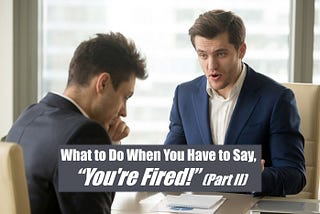 What to Do When You Have to Say, “You’re Fired!” (Part II)