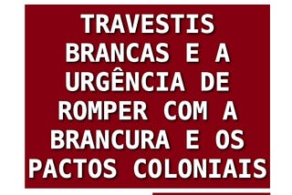 TRAVESTIS BRANCAS E A URGÊNCIA DE ROMPER COM A BRANCURA E OS PACTOS COLONIAIS