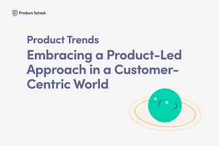 Product Trends: Embracing a Product-Led Approach in a Customer-Centric World