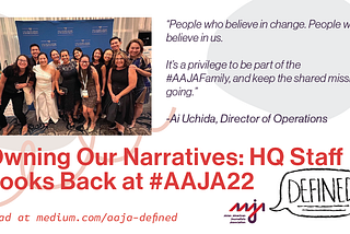“Owning Our Narratives: HQ Staff Looks Back at #AAJA22.” Read at medium.com/aaja-defined. Quote from Director of Operations Ai Uchida: “People who believe in change. People who believe in us. It’s a privilege to be part of the #AAJAFamily, and keep the shared mission going.”