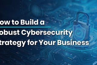 How to Build a Robust Cybersecurity Strategy for Your Business