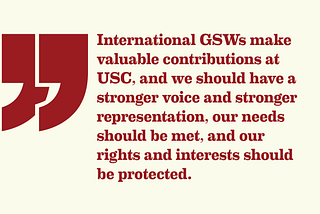 Pull quote graphic with red text and a light yellow background. Quote reads, “International GSWs make valuable contributions at USC, and we should have a stronger voice and stronger representation, our needs should be met, and our rights and interests should be protected.”