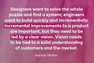 Quote: “Designers want to solve the whole puzzle and find a system; engineers want to build quickly and incrementally. Incremental improvements to a product are important, but they need to be led by a clear vision. Vision needs to be tied to a solid understanding of customers and the market.” — Aarron Walter