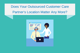 Does Your Outsourced Customer Care Partner’s Location Matter Any More?