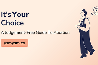 The background is a peach colour. On the right side, is a dark blue illustration of a person with short hair, wearing overalls, and with a butterfly on their shoulder. Over their shoulder is the logo of YSM. On the left side, also in dark blue, are the words “It’s Your Choice: A judgement free guide to abortion.” Under these words is a button with the words, ysmysm.co.