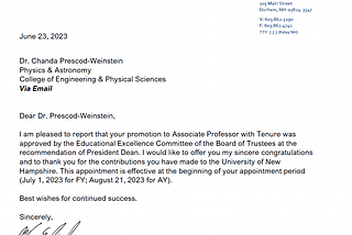 Dear Dr. Prescod-Weinstein,
I am pleased to report that your promotion to Associate Professor with Tenure was
approved by the Educational Excellence Committee of the Board of Trustees at the
recommendation of President Dean. I would like to offer you my sincere congratulations
and to thank you for the contributions you have made to the University of New
Hampshire. This appointment is effective at the beginning of your appointment period
(July 1, 2023 for FY; August 21, 2023 for AY).
Best wishes