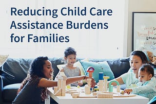 Text: Reducing Child Care Assistance Burdens for Families. Two women play at a table covered in wooden blocks with two young children.