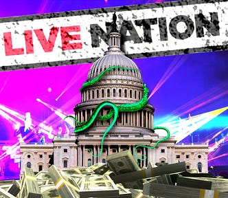 The Capitol building. Before it sits a vast pile of hundred dollar bills in rubber-banded packets. Behind it is a set of stadium concert lights. Overhead hangs a crooked, dirty sign bearing the Live Nation wordmark. The Capitol building is a-crawl with vivid green tentacles. Image: Matt Biddulph (modified) https://www.flickr.com/photos/mbiddulph/13904063945/ CC BY-SA 2.0 https://creativecommons.org/licenses/by-sa/2.0/ — Flying Logos (modified) https://commons.wikimedia.org/wiki/File:Over_$1