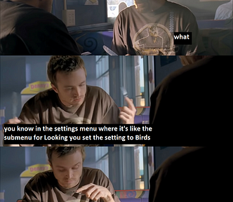 A meme with Jesse and Mr White from Breaking Bad. Jesse: “You just go in the settings menu in your brain and you set the Look At Birds toggle to On.” Mr White: “what.” Jesse: “you know in the settings menu where it’s like the submenu for Looking you set the setting to Birds” (cont’d) “and then instead of looking at objects or trees or shapes or whatever your Looking is set for Birds. it sometimes gets squirrels too so watch out” Mr White: “kirby what the fuck are you talking about”