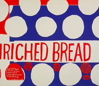 “that they may have life”, serigraph, 1964. Transcribed text: ENRICHED BREAD It’s bad you don’t know what to do when you’ve got five children standing around crying for something to eat and you don’t know where to get it, and you don’t know which way to start to get it. I just get nervous or something. Kentucky miner’s wife There are so many hungry people that God cannot appear to them except in the form of bread. Gandhi SOURCE: Corita.org