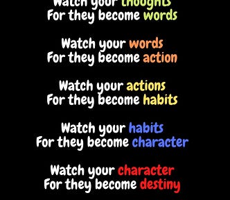 Quote — “Watch your thoughts, they become your words; watch your words, they become your actions; watch your actions, they become your habits; watch your habits, they become your character; watch your character, it becomes your destiny.”
 
 ― Lao Tzu