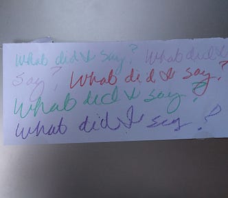 A scrap of paper with “What did I say?” written again and again in crayon.