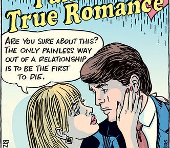 Comic of a satire of a “True Romance” comic book cover. The title of the comic book is “Painfully True Romance.” A beautiful young couple is about to kiss as the woman says to her lover, “Are you sure about this? The only painless way out of a relationship is to be the first to die.”