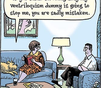 A comic of a man and woman sitting in their living room. They stare at each other with contempt. Next to the woman is a dog, to which a dialogue balloon is pointing, as if it is the dog that is speaking. It says, “If you think throwing away my ventriloquism dummy is going to stop me, you’re sadly mistaken.” We realize the angry man is “throwing his voice” to the dog instead of his missing dummy.
