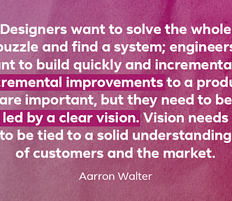 Quote: “Designers want to solve the whole puzzle and find a system; engineers want to build quickly and incrementally. Incremental improvements to a product are important, but they need to be led by a clear vision. Vision needs to be tied to a solid understanding of customers and the market.” — Aarron Walter