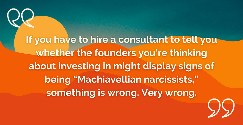 if you are an investor, and you have to hire a consultant to tell you whether the founders you’re thinking about investing in might display signs of being “Machiavellian narcissists,” something is wrong. Very wrong.