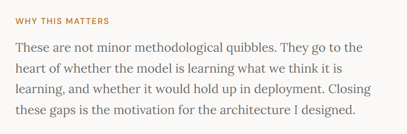 Why this matters&nbsp;These are not minor methodological quibbles. They go to the heart of whether the model is learning what we think it is learning, and whether it would hold up in deployment. Closing these gaps is the motivation for the architecture I designed.